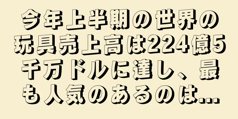 今年上半期の世界の玩具売上高は224億5千万ドルに達し、最も人気のあるのは...