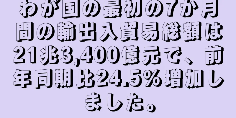 わが国の最初の7か月間の輸出入貿易総額は21兆3,400億元で、前年同期比24.5%増加しました。