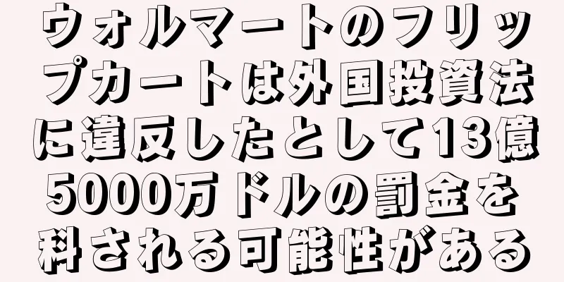 ウォルマートのフリップカートは外国投資法に違反したとして13億5000万ドルの罰金を科される可能性がある