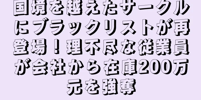 国境を越えたサークルにブラックリストが再登場！理不尽な従業員が会社から在庫200万元を強奪