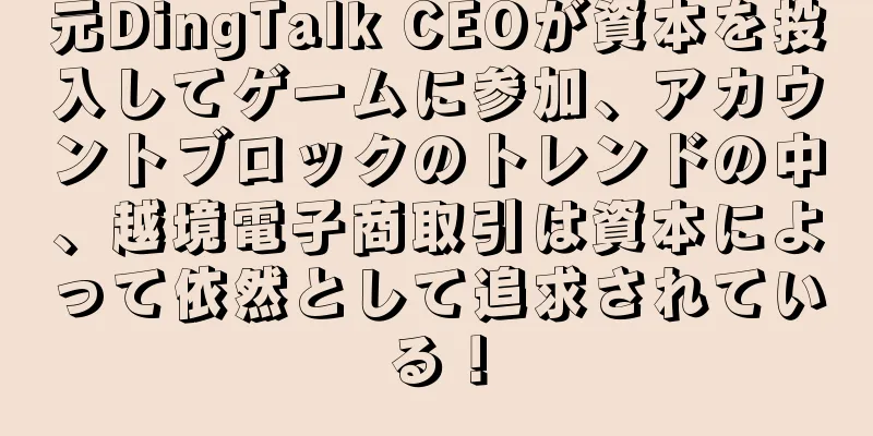 元DingTalk CEOが資本を投入してゲームに参加、アカウントブロックのトレンドの中、越境電子商取引は資本によって依然として追求されている！