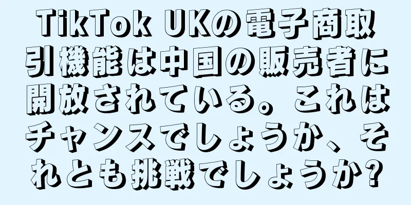 TikTok UKの電子商取引機能は中国の販売者に開放されている。これはチャンスでしょうか、それとも挑戦でしょうか?