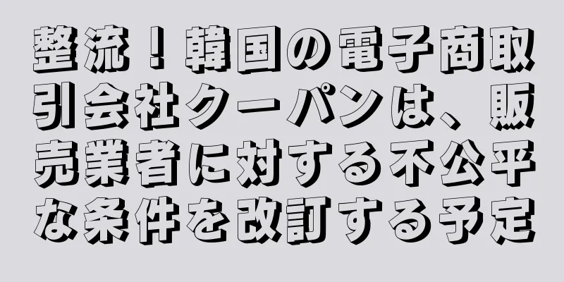整流！韓国の電子商取引会社クーパンは、販売業者に対する不公平な条件を改訂する予定
