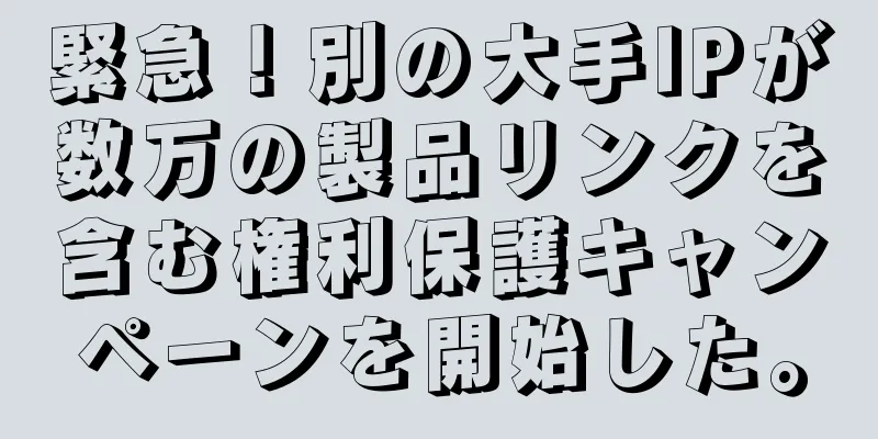 緊急！別の大手IPが数万の製品リンクを含む権利保護キャンペーンを開始した。