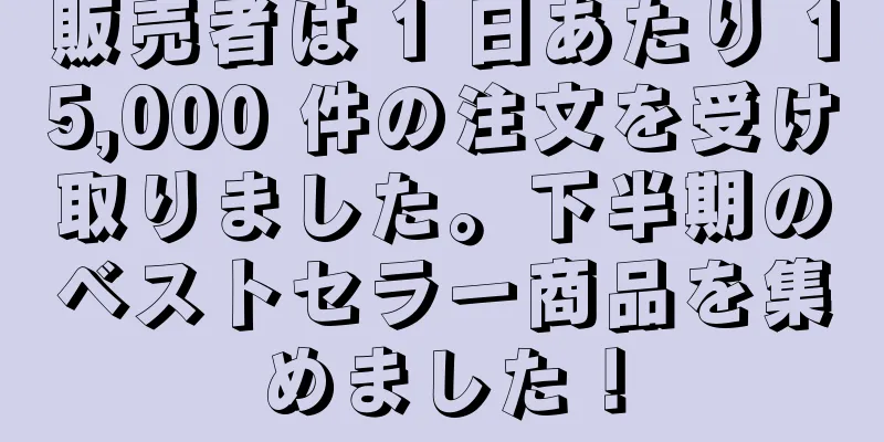 販売者は 1 日あたり 15,000 件の注文を受け取りました。下半期のベストセラー商品を集めました！
