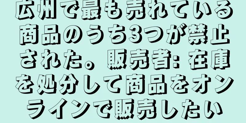 広州で最も売れている商品のうち3つが禁止された。販売者: 在庫を処分して商品をオンラインで販売したい