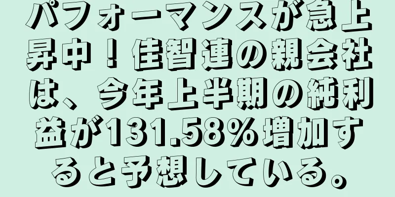 パフォーマンスが急上昇中！佳智連の親会社は、今年上半期の純利益が131.58%増加すると予想している。