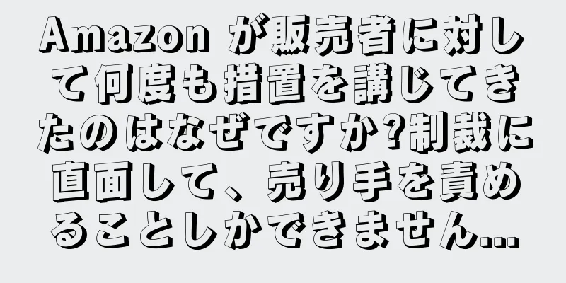 Amazon が販売者に対して何度も措置を講じてきたのはなぜですか?制裁に直面して、売り手を責めることしかできません...