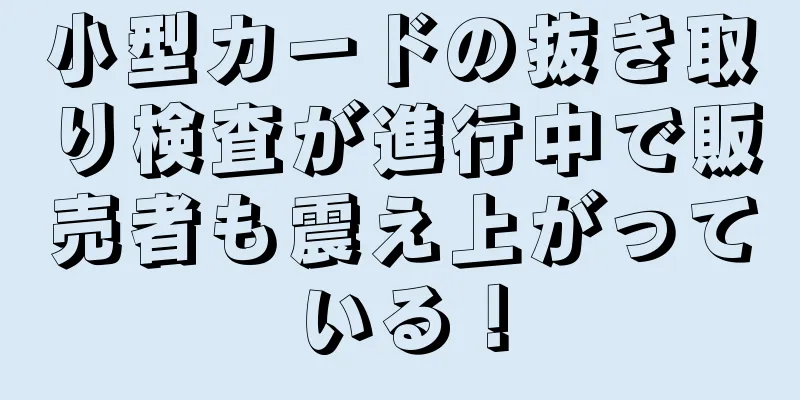 小型カードの抜き取り検査が進行中で販売者も震え上がっている！