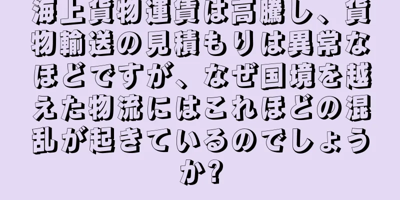 海上貨物運賃は高騰し、貨物輸送の見積もりは異常なほどですが、なぜ国境を越えた物流にはこれほどの混乱が起きているのでしょうか?