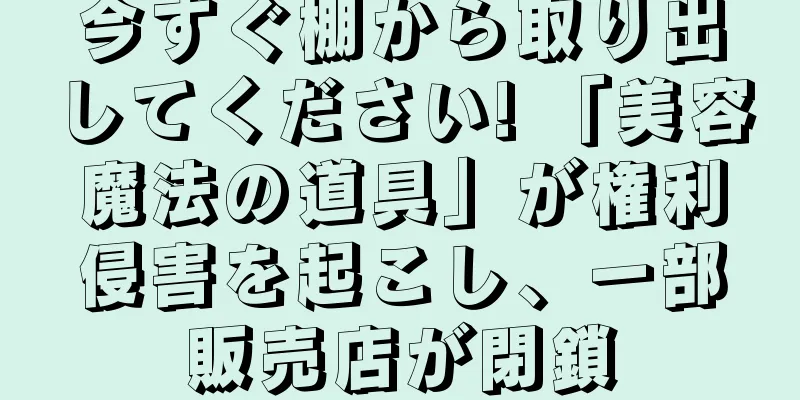 今すぐ棚から取り出してください! 「美容魔法の道具」が権利侵害を起こし、一部販売店が閉鎖