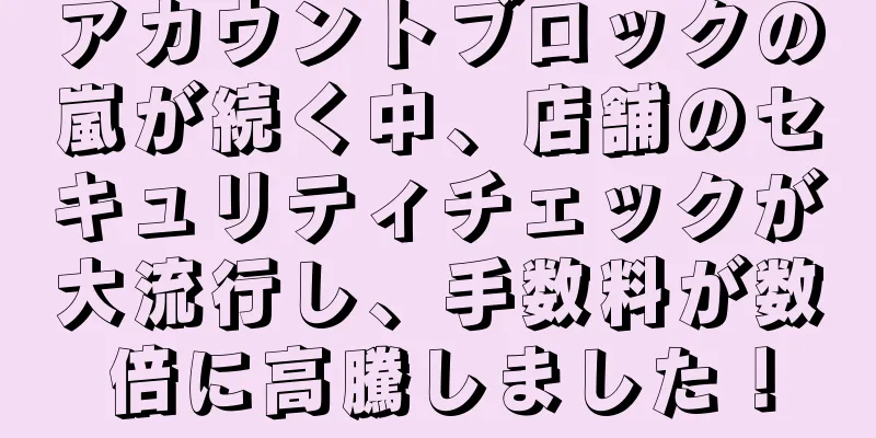 アカウントブロックの嵐が続く中、店舗のセキュリティチェックが大流行し、手数料が数倍に高騰しました！