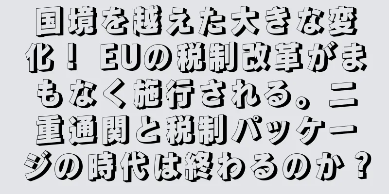 国境を越えた大きな変化！ EUの税制改革がまもなく施行される。二重通関と税制パッケージの時代は終わるのか？