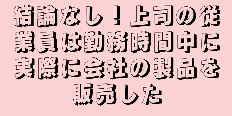 結論なし！上司の従業員は勤務時間中に実際に会社の製品を販売した