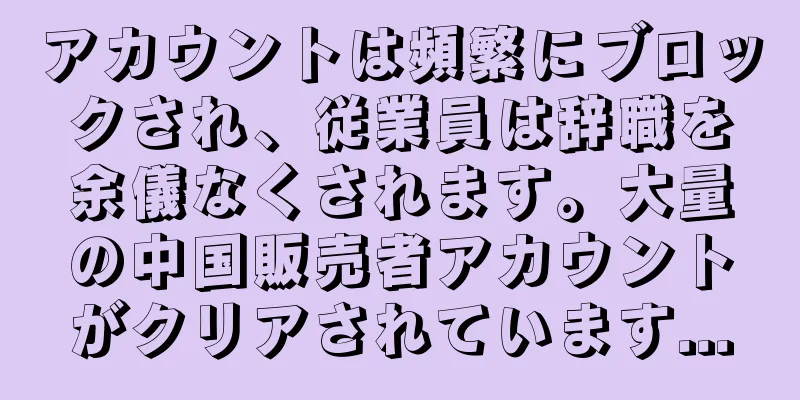 アカウントは頻繁にブロックされ、従業員は辞職を余儀なくされます。大量の中国販売者アカウントがクリアされています...