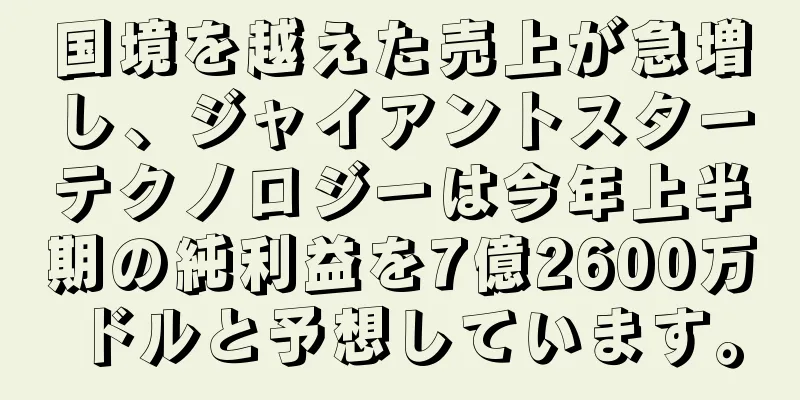 国境を越えた売上が急増し、ジャイアントスターテクノロジーは今年上半期の純利益を7億2600万ドルと予想しています。