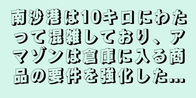 南沙港は10キロにわたって混雑しており、アマゾンは倉庫に入る商品の要件を強化した...