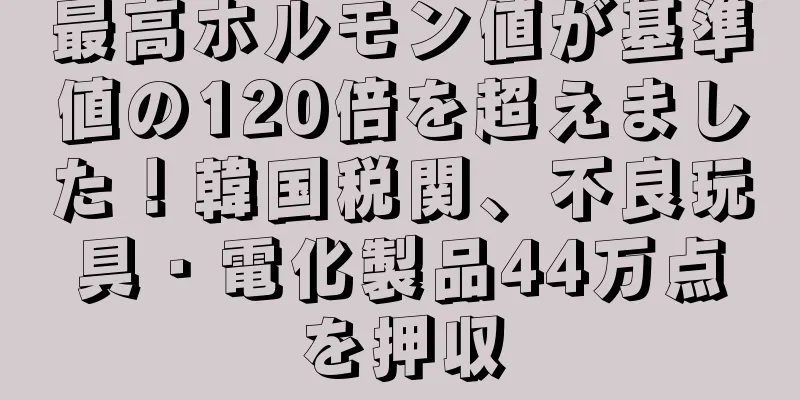 最高ホルモン値が基準値の120倍を超えました！韓国税関、不良玩具・電化製品44万点を押収