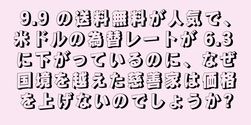 9.9 の送料無料が人気で、米ドルの為替レートが 6.3 に下がっているのに、なぜ国境を越えた慈善家は価格を上げないのでしょうか?