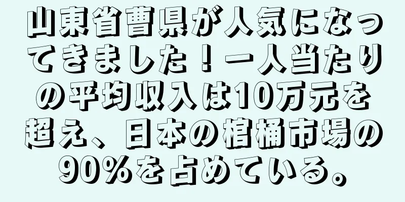 山東省曹県が人気になってきました！一人当たりの平均収入は10万元を超え、日本の棺桶市場の90％を占めている。