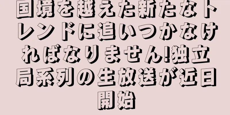 国境を越えた新たなトレンドに追いつかなければなりません!独立局系列の生放送が近日開始