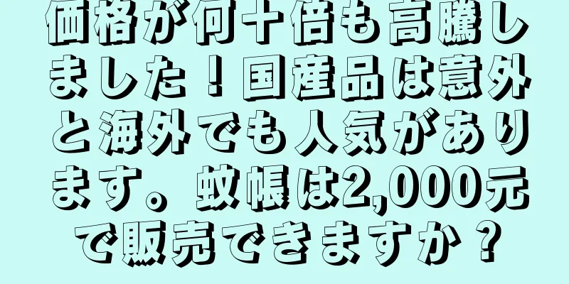 価格が何十倍も高騰しました！国産品は意外と海外でも人気があります。蚊帳は2,000元で販売できますか？