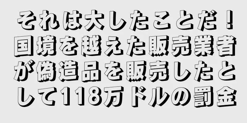 それは大したことだ！国境を越えた販売業者が偽造品を販売したとして118万ドルの罰金