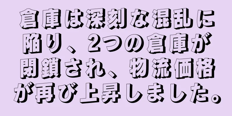 倉庫は深刻な混乱に陥り、2つの倉庫が閉鎖され、物流価格が再び上昇しました。