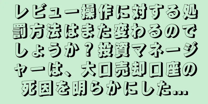 レビュー操作に対する処罰方法はまた変わるのでしょうか？投資マネージャーは、大口売却口座の死因を明らかにした...