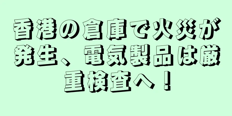 香港の倉庫で火災が発生、電気製品は厳重検査へ！