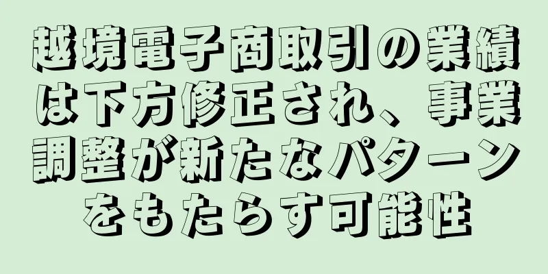 越境電子商取引の業績は下方修正され、事業調整が新たなパターンをもたらす可能性