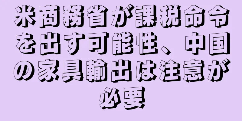 米商務省が課税命令を出す可能性、中国の家具輸出は注意が必要