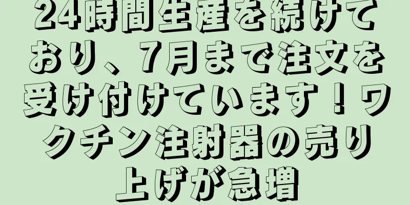 24時間生産を続けており、7月まで注文を受け付けています！ワクチン注射器の売り上げが急増