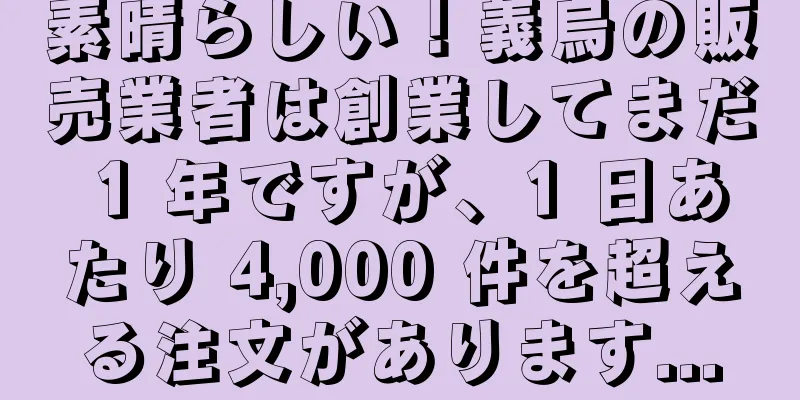 素晴らしい！義烏の販売業者は創業してまだ 1 年ですが、1 日あたり 4,000 件を超える注文があります...