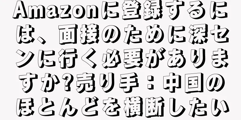 Amazonに登録するには、面接のために深センに行く必要がありますか?売り手：中国のほとんどを横断したい