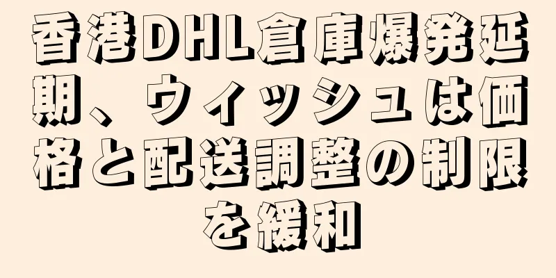 香港DHL倉庫爆発延期、ウィッシュは価格と配送調整の制限を緩和