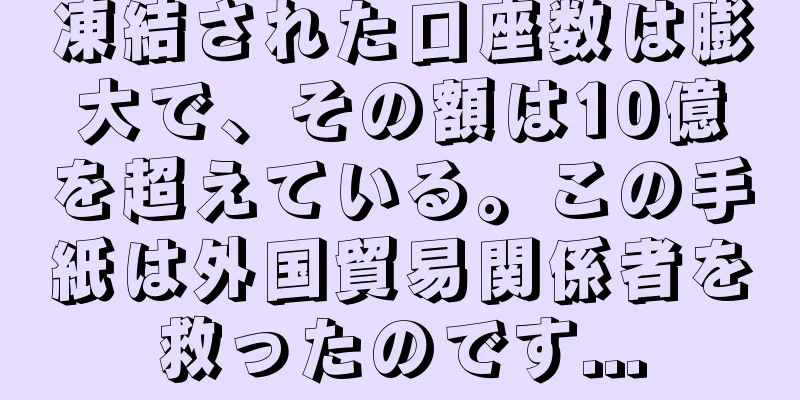凍結された口座数は膨大で、その額は10億を超えている。この手紙は外国貿易関係者を救ったのです...