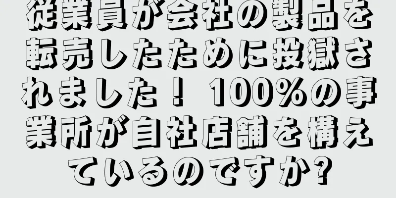 従業員が会社の製品を転売したために投獄されました！ 100%の事業所が自社店舗を構えているのですか?