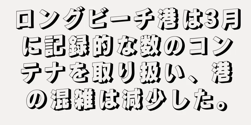 ロングビーチ港は3月に記録的な数のコンテナを取り扱い、港の混雑は減少した。