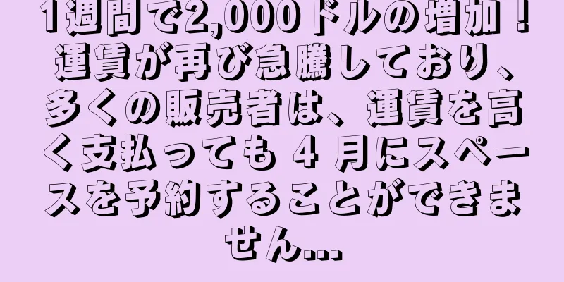 1週間で2,000ドルの増加！運賃が再び急騰しており、多くの販売者は、運賃を高く支払っても 4 月にスペースを予約することができません...