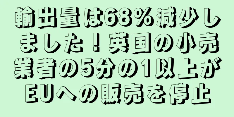 輸出量は68%減少しました！英国の小売業者の5分の1以上がEUへの販売を停止