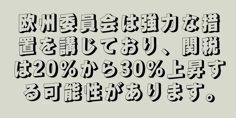 欧州委員会は強力な措置を講じており、関税は20％から30％上昇する可能性があります。