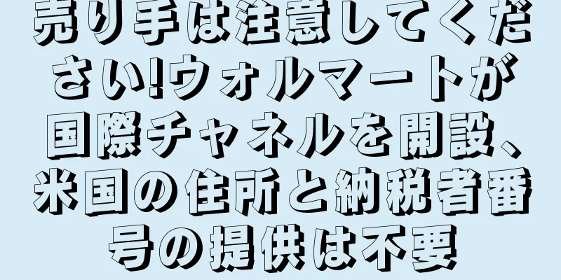 売り手は注意してください!ウォルマートが国際チャネルを開設、米国の住所と納税者番号の提供は不要