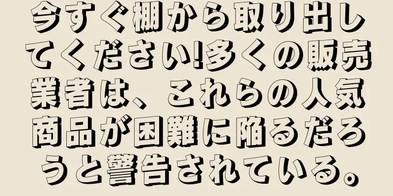 今すぐ棚から取り出してください!多くの販売業者は、これらの人気商品が困難に陥るだろうと警告されている。
