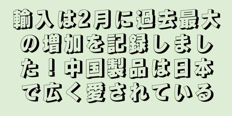 輸入は2月に過去最大の増加を記録しました！中国製品は日本で広く愛されている