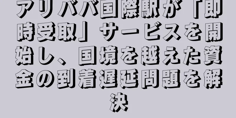 アリババ国際駅が「即時受取」サービスを開始し、国境を越えた資金の到着遅延問題を解決