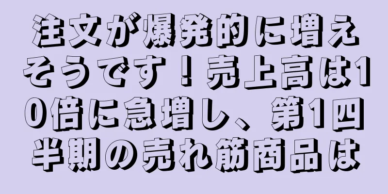 注文が爆発的に増えそうです！売上高は10倍に急増し、第1四半期の売れ筋商品は