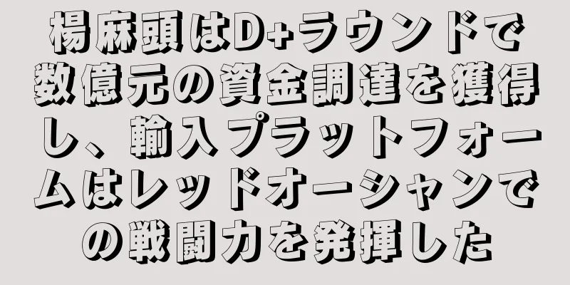 楊麻頭はD+ラウンドで数億元の資金調達を獲得し、輸入プラットフォームはレッドオーシャンでの戦闘力を発揮した