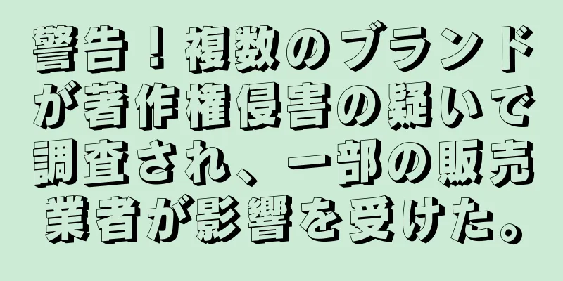 警告！複数のブランドが著作権侵害の疑いで調査され、一部の販売業者が影響を受けた。