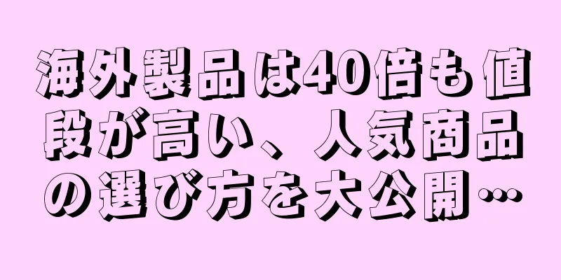 海外製品は40倍も値段が高い、人気商品の選び方を大公開…